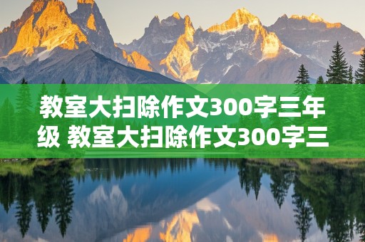 教室大扫除作文300字三年级 教室大扫除作文300字三年级看图