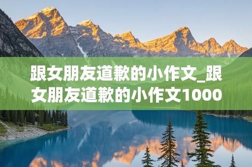 跟女朋友道歉的小作文_跟女朋友道歉的小作文1000字