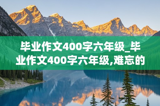 毕业作文400字六年级_毕业作文400字六年级,难忘的一件事