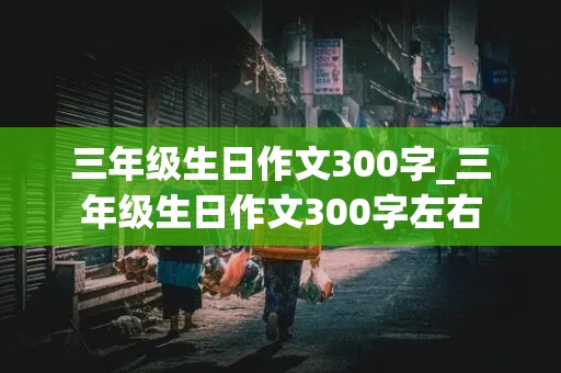 三年级生日作文300字_三年级生日作文300字左右