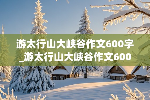 游太行山大峡谷作文600字_游太行山大峡谷作文600字左右