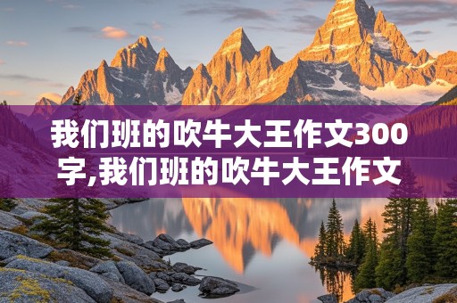 我们班的吹牛大王作文300字,我们班的吹牛大王作文300字三年级