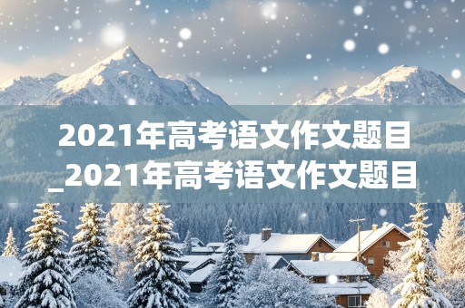 2021年高考语文作文题目_2021年高考语文作文题目是什么