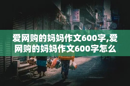 爱网购的妈妈作文600字,爱网购的妈妈作文600字怎么写