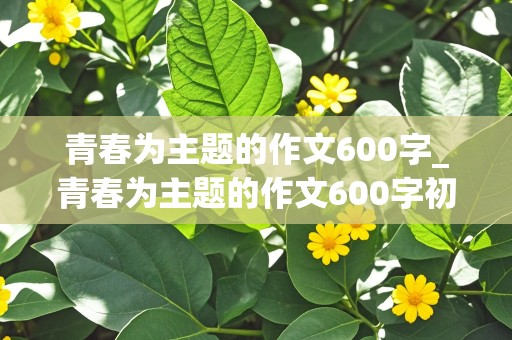 青春为主题的作文600字_青春为主题的作文600字初中