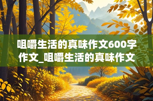 咀嚼生活的真味作文600字作文_咀嚼生活的真味作文600字作文记叙文