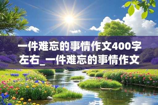 一件难忘的事情作文400字左右_一件难忘的事情作文400字左右四年级