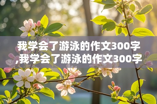 我学会了游泳的作文300字,我学会了游泳的作文300字三年级