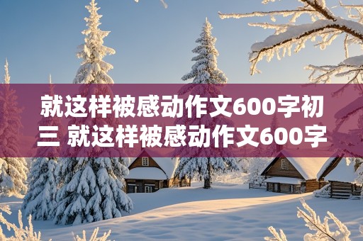 就这样被感动作文600字初三 就这样被感动作文600字初三作文