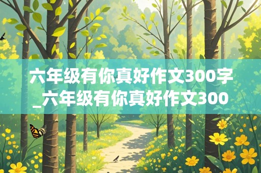 六年级有你真好作文300字_六年级有你真好作文300字免费