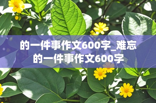 的一件事作文600字_难忘的一件事作文600字