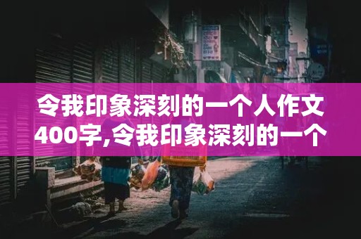 令我印象深刻的一个人作文400字,令我印象深刻的一个人作文400字左右