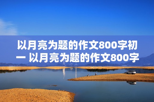 以月亮为题的作文800字初一 以月亮为题的作文800字初一上册