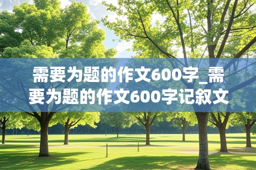 需要为题的作文600字_需要为题的作文600字记叙文