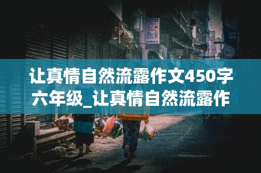 让真情自然流露作文450字六年级_让真情自然流露作文450字六年级下册