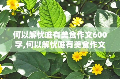 何以解忧唯有美食作文600字,何以解忧唯有美食作文600字记叙文