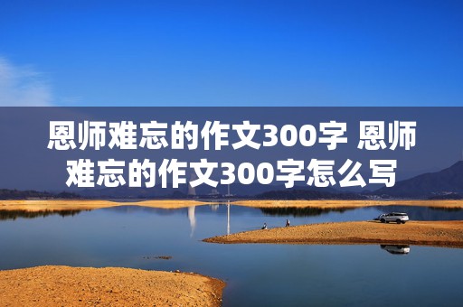 恩师难忘的作文300字 恩师难忘的作文300字怎么写