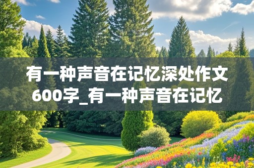 有一种声音在记忆深处作文600字_有一种声音在记忆深处作文600字_叙事作文