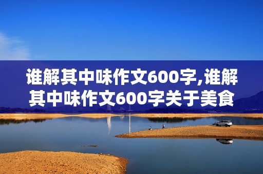 谁解其中味作文600字,谁解其中味作文600字关于美食