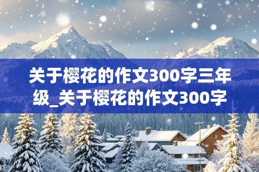 关于樱花的作文300字三年级_关于樱花的作文300字三年级下册