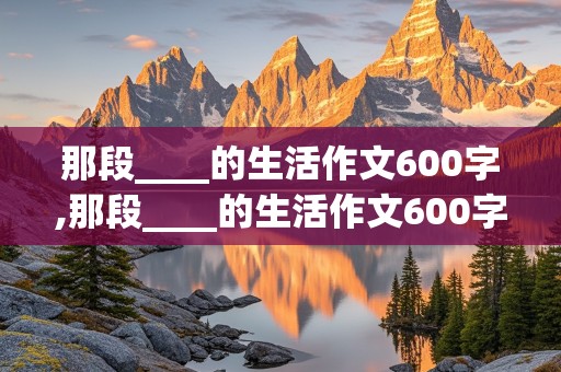 那段____的生活作文600字,那段____的生活作文600字初中