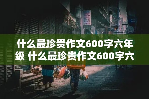 什么最珍贵作文600字六年级 什么最珍贵作文600字六年级下册