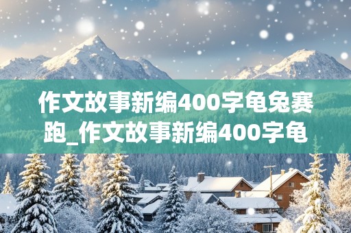 作文故事新编400字龟兔赛跑_作文故事新编400字龟兔赛跑怎么写