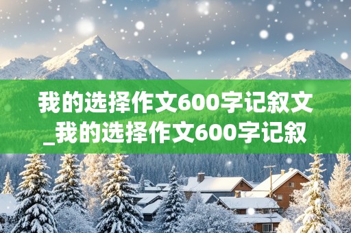 我的选择作文600字记叙文_我的选择作文600字记叙文初中