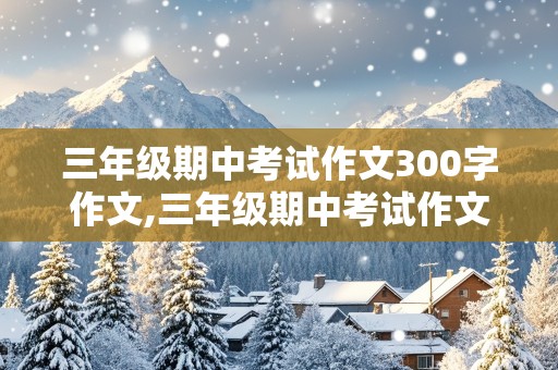 三年级期中考试作文300字作文,三年级期中考试作文300字作文大全