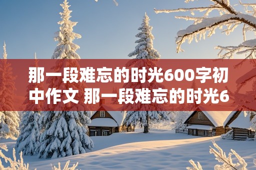 那一段难忘的时光600字初中作文 那一段难忘的时光600字初中作文怎么写