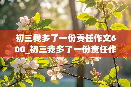 初三我多了一份责任作文600_初三我多了一份责任作文600记叙文