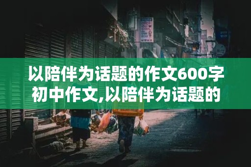 以陪伴为话题的作文600字初中作文,以陪伴为话题的作文600字初中作文记叙文