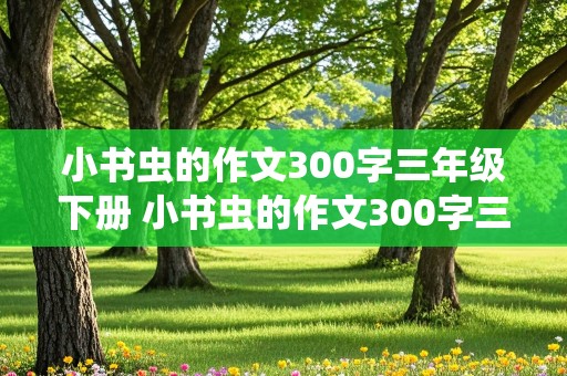 小书虫的作文300字三年级下册 小书虫的作文300字三年级下册的节尾