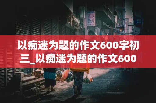 以痴迷为题的作文600字初三_以痴迷为题的作文600字初三,议论文