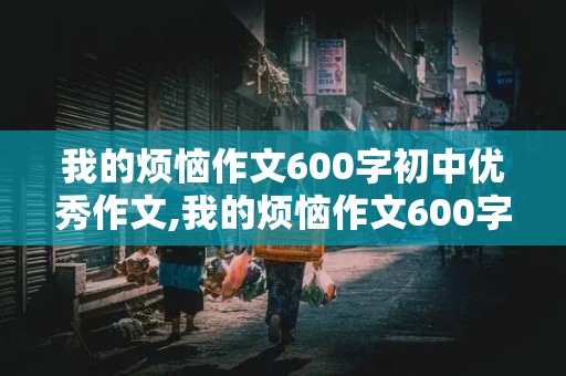 我的烦恼作文600字初中优秀作文,我的烦恼作文600字初中优秀作文妈妈在别人面前比较