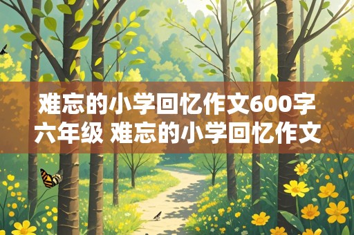 难忘的小学回忆作文600字六年级 难忘的小学回忆作文600字六年级开头好词好句