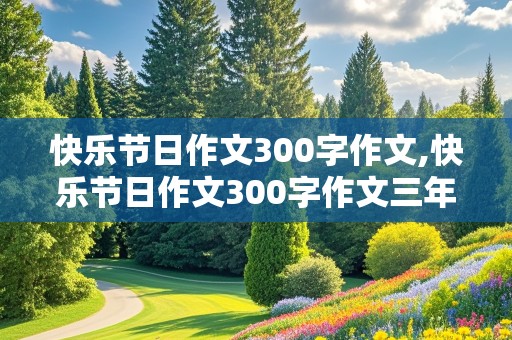 快乐节日作文300字作文,快乐节日作文300字作文三年级