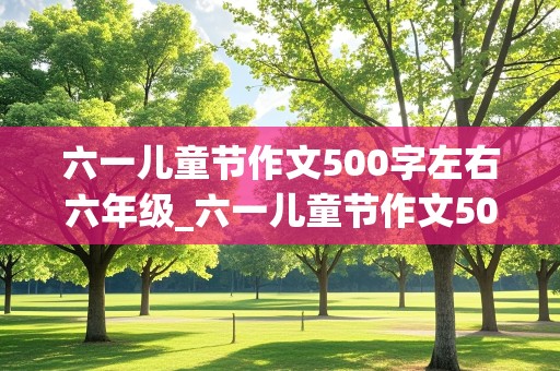 六一儿童节作文500字左右六年级_六一儿童节作文500字左右六年级多彩的活动