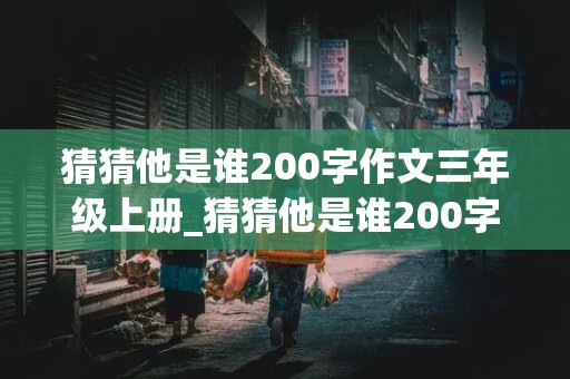 猜猜他是谁200字作文三年级上册_猜猜他是谁200字作文三年级上册女生