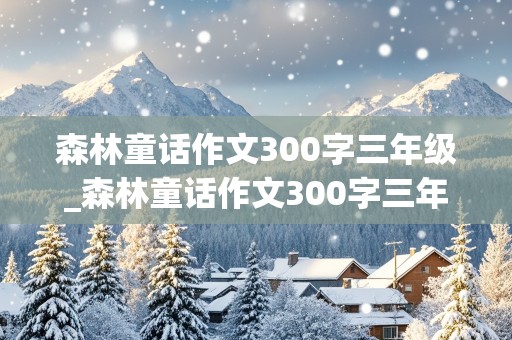 森林童话作文300字三年级_森林童话作文300字三年级上册