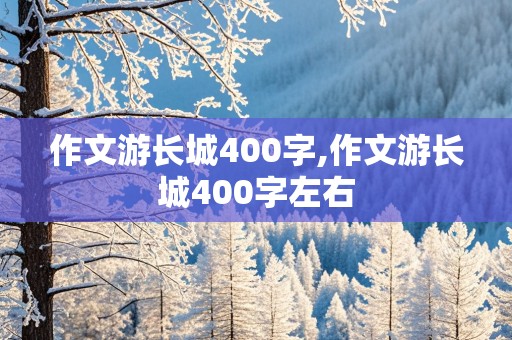 作文游长城400字,作文游长城400字左右