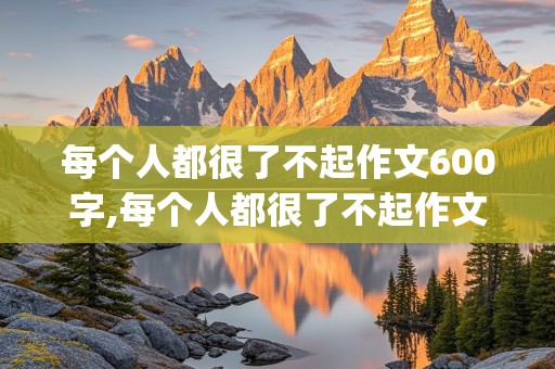 每个人都很了不起作文600字,每个人都很了不起作文600字(热浪滚烫)