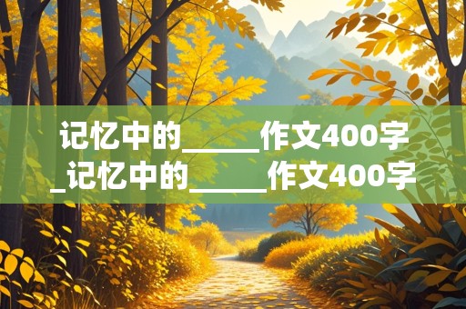 记忆中的_____作文400字_记忆中的_____作文400字五年级