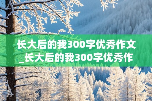 长大后的我300字优秀作文_长大后的我300字优秀作文怎么写