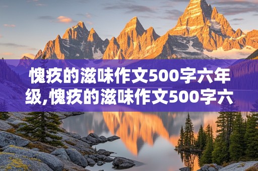 愧疚的滋味作文500字六年级,愧疚的滋味作文500字六年级下册