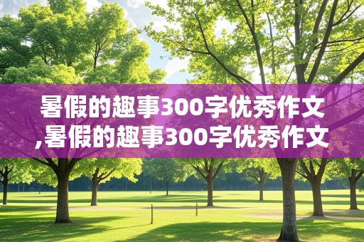 暑假的趣事300字优秀作文,暑假的趣事300字优秀作文三年级