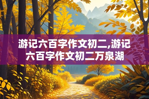 游记六百字作文初二,游记六百字作文初二万泉湖