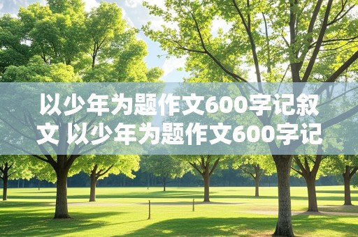 以少年为题作文600字记叙文 以少年为题作文600字记叙文怎么写