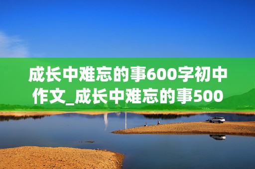 成长中难忘的事600字初中作文_成长中难忘的事500字