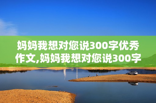 妈妈我想对您说300字优秀作文,妈妈我想对您说300字优秀作文免费